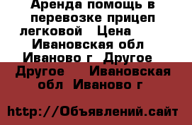 Аренда,помощь в перевозке прицеп легковой › Цена ­ 10 - Ивановская обл., Иваново г. Другое » Другое   . Ивановская обл.,Иваново г.